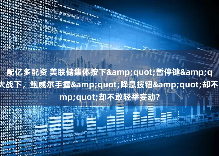 配亿多配资 美联储集体按下&quot;暂停键&quot;！关税大战下，鲍威尔手握&quot;降息按钮&quot;却不敢轻举妄动？