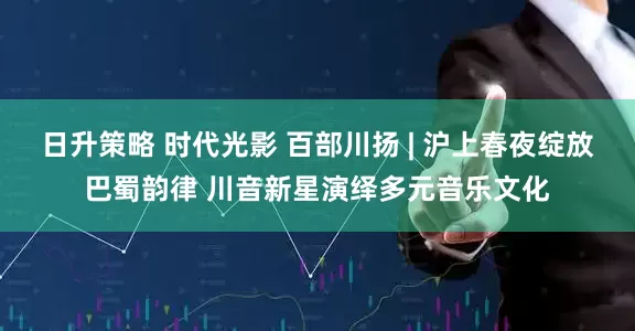 日升策略 时代光影 百部川扬 | 沪上春夜绽放巴蜀韵律 川音新星演绎多元音乐文化