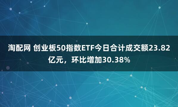 淘配网 创业板50指数ETF今日合计成交额23.82亿元，环比增加30.38%