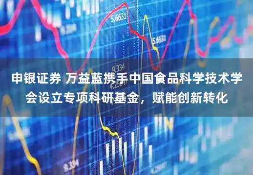 申银证券 万益蓝携手中国食品科学技术学会设立专项科研基金，赋能创新转化