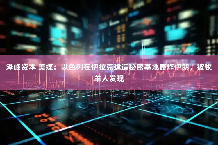 泽峰资本 美媒：以色列在伊拉克建造秘密基地轰炸伊朗，被牧羊人发现